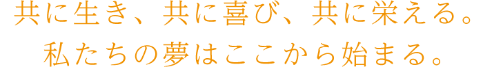 共に生き、共に喜び、共に栄える。私たちの夢はここから始まる。